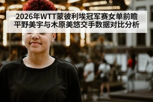 2026年WTT蒙彼利埃冠军赛女单前瞻 平野美宇与木原美悠交手数据对比分析